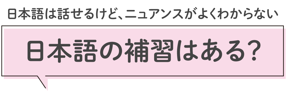日本語は話せるけど、ニュアンスがよく分からない、
日本語補習はある?